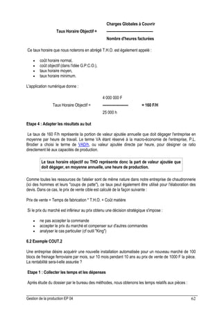 Gestion de la production EP 04 62
Charges Globales à Couvrir
Taux Horaire Objectif = --------------------------------------
Nombre d'heures facturées
Ce taux horaire que nous noterons en abrégé T.H.O. est également appelé :
• coût horaire normal,
• coût objectif (dans l'idée G.P.C.O.),
• taux horaire moyen,
• taux horaire minimum.
L'application numérique donne :
4 000 000 F
Taux Horaire Objectif = --------------------- = 160 F/H
25 000 h
Etape 4 : Adapter les résultats au but
Le taux de 160 F/h représente la portion de valeur ajoutée annuelle que doit dégager l'entreprise en
moyenne par heure de travail. Le terme VA étant réservé à la macro-économie de l'entreprise, P.L.
Brodier a choisi le terme de VAD/h, ou valeur ajoutée directe par heure, pour désigner ce ratio
directement lié aux capacités de production.
Le taux horaire objectif ou THO représente donc la part de valeur ajoutée que
doit dégager, en moyenne annuelle, une heure de production.
Comme toutes les ressources de l'atelier sont de même nature dans notre entreprise de chaudronnerie
(ici des hommes et leurs coups de patte), ce taux peut également être utilisé pour l'élaboration des
devis. Dans ce cas, le prix de vente cible est calculé de la façon suivante :
Prix de vente = Temps de fabrication * T.H.O. + Coût matière
Si le prix du marché est inférieur au prix obtenu une décision stratégique s'impose :
• ne pas accepter la commande
• accepter le prix du marché et compenser sur d'autres commandes
• analyser le cas particulier (cf outil King)
6.2 Exemple COUT.2
Une entreprise désire acquérir une nouvelle installation automatisée pour un nouveau marché de 100
blocs de freinage ferroviaire par mois, sur 10 mois pendant 10 ans au prix de vente de 1000 F la pièce.
La rentabilité sera-t-elle assurée ?
Etape 1 : Collecter les temps et les dépenses
Après étude du dossier par le bureau des méthodes, nous obtenons les temps relatifs aux pièces :
 
