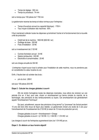 Gestion de la production EP 04 63
• Temps de réglage : 300 min
• Temps du processus : 74 min
soit un temps pour 100 pièces de 7 700 min
Le gestionnaire recense les temps et ratios normaux pour l'entreprise :
• Temps d'ouverture annuel (ou capacité théorique) : 1750 h
• Taux moyen d'utilisation des machines : 85%
Il faut maintenant collecter toutes les dépenses qu'entraînent l'achat et le fonctionnement de la nouvelle
unité de production
• Crédit bail de la machine : 1800 K€ (600 K€ / an)
• Outillage de base : 300 K€
• Frais d'installation : 30 K€
soit un investissement de 2 130 K€
• Contrat d'entretien annuel : 34 K€
• Salaire (embauche) : 245 K€
• Electricité et consommables : 25 K€
soit une charge annuelle de 304 K€
L'entreprise n'ayant aucun local à acheter pour l'installation de cette machine, nous ne prendrons pas
en considération la valeur locative du sol.
Enfin, il faudra bien sûr acheter des bruts :
• prix du brut : 289 €
soit pour 100 pièces 28,9 K€
Etape 2 : Calculer les charges globales à couvrir
Afin de rendre homogènes toutes les dépenses recensées, nous allons les ramener sur une
période d'un an. Il faut, pour cela, choisir un amortissement qui tienne compte du marché, de la
technologie, des prévisions et des remboursements ou loyers. Cet amortissement est généralement
appelé Amortissement Technique.
Qui peut, actuellement, assurer des prévisions à long terme? La promesse de d'achat pendant
10 ans doit donc être revue de façon plus réaliste. Le gestionnaire choisit une durée de 3 ans pour
l'amortissement de l'investissement de 2130 K€ (à raison de 10 mois de production par an).
Charges globales à couvrir = Amortissement + Charge
Charges globales à couvrir = (2 130 K€ / 3 ) + 304 K€ = 1 014 K€ / an
Les charges à couvrir de l'entreprise augmenteront donc de 1 014 K€ par an.
Etape 3 : En déduire un taux horaire objectif
 
