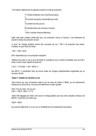 Gestion de la production EP 04 64
Tout d'abord, déterminons la capacité normale de l'unité de production :
77 (Temps d'utilisation de la machine par pièce)
x
100 (nombre de pièces commandées par mois)
x
10 (nombre de mois par an)
/
60 (transformation des minutes en heures)
=
1 283 h (nombre d'heures effectives)
Cette unité étant achetée (crédit bail) pour une production connue à l'avance, il est intéressant de
calculer le temps de production annuel :
A priori, les charges globales doivent être couvertes par les 1 283 h de production des pièces.
Toutefois, on peut noter qu'il reste :
1 487 - 1 283 = 204 h
204 h disponibles pour une production marginale.
Mettons-nous dans le cas le plus favorable et considérons qu'un marché compatible avec les 204 h
existe, le taux horaire objectif du poste est :
T.H.O. = 1 014 000 / 1 487 = 682 € / h
Ces 682 € / h permettront donc de couvrir toutes les charges supplémentaires engendrées par ce
nouveau marché.
Etape 4 : Adapter les résultats au but
Etant donné que nous connaissons déjà le prix de vente de l'article (1 000€), qui est certainement
imposé par la concurrence, nous pouvons déterminer la valeur ajoutée :
VAD = Prix de vente - Prix du brut
VAD = 1 000 € - 289 € = 711 €
Cette VAD dégagée par article, doit couvrir la charge globale que nous avons calculée ci-dessus soit
682 €/h. Il suffit donc de vérifer que :
VAD/h  682 €
pour pouvoir déterminer si, oui ou non, la rentabilité de cet investissement est assurer.
 