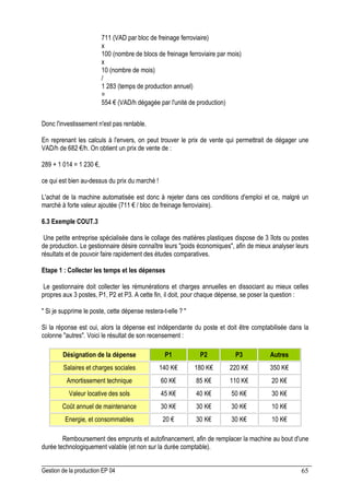 Gestion de la production EP 04 65
711 (VAD par bloc de freinage ferroviaire)
x
100 (nombre de blocs de freinage ferroviaire par mois)
x
10 (nombre de mois)
/
1 283 (temps de production annuel)
=
554 € (VAD/h dégagée par l'unité de production)
Donc l'investissement n'est pas rentable.
En reprenant les calculs à l'envers, on peut trouver le prix de vente qui permettrait de dégager une
VAD/h de 682 €/h. On obtient un prix de vente de :
289 + 1 014 = 1 230 €,
ce qui est bien au-dessus du prix du marché !
L'achat de la machine automatisée est donc à rejeter dans ces conditions d'emploi et ce, malgré un
marché à forte valeur ajoutée (711 € / bloc de freinage ferroviaire).
6.3 Exemple COUT.3
Une petite entreprise spécialisée dans le collage des matières plastiques dispose de 3 îlots ou postes
de production. Le gestionnaire désire connaître leurs poids économiques, afin de mieux analyser leurs
résultats et de pouvoir faire rapidement des études comparatives.
Etape 1 : Collecter les temps et les dépenses
Le gestionnaire doit collecter les rémunérations et charges annuelles en dissociant au mieux celles
propres aux 3 postes, P1, P2 et P3. A cette fin, il doit, pour chaque dépense, se poser la question :
 Si je supprime le poste, cette dépense restera-t-elle ? 
Si la réponse est oui, alors la dépense est indépendante du poste et doit être comptabilisée dans la
colonne autres. Voici le résultat de son recensement :
Désignation de la dépense P1 P2 P3 Autres
Salaires et charges sociales 140 K€ 180 K€ 220 K€ 350 K€
Amortissement technique 60 K€ 85 K€ 110 K€ 20 K€
Valeur locative des sols 45 K€ 40 K€ 50 K€ 30 K€
Coût annuel de maintenance 30 K€ 30 K€ 30 K€ 10 K€
Energie, et consommables 20 € 30 K€ 30 K€ 10 K€
Remboursement des emprunts et autofinancement, afin de remplacer la machine au bout d'une
durée technologiquement valable (et non sur la durée comptable).
 