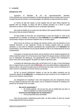Gestion de la production EP 04 8
4. Le marché
Exemple de la Hi-Fi
Aujourd'hui la fabrication de hi-fi est quasi-exclusivement japonaise.
A force d'étouffer leurs concurrents étrangers, les fabricants japonais doivent se battre entre eux pour la
conquête des parts de marchés, à armes quasi-égales, les méthodes et ressources étant les mêmes.
Le marché est déjà bien équipé, la chute régulière des prix ayant diffusé largement les
appareils dans les ménages. Le disque CD était la dernière innovation qui a donné un grand
dynamisme au marché, mais en l'espace de dix ans, la saturation était atteinte.
Des essais de réedition de ce succès avec des médiums (des supports) différents n'ont pas été
des succès et cela se comprend facilement;
S'il était possible de faire faire aux consommateurs le deuil des disques en vinyle et des
enregistrements sur cassettes, en échange d'un média inaltérable et d'une qualité insurpassable, le
consommateur rechigne à recommencer l'opération avec un nouveau support.
Dans le souci de continuer à se ménager des créneaux porteurs, bien des fabricants ont pris
l'habitude d'annoncer, un peu rapidement, l'arrivée de nouveaux supports (et/ou de nouveaux
standards), au seul profit de l'hésitation grandissante bien compréhensible et de l'attentisme des
consommateurs, ceux-ci attendant une plus grande stabilité de l'offre et une certaine pérennité de leurs
investissements.
Il est apparu un nouveau type de marché, celui du deuxième voire du troisième équipement; les
enfants veulent leur propre hi-fi, et il est de plus en plus fréquent d'en équiper plusieurs chambres (idem
pour la multiplication des téléviseurs). Ces équipements-là sont en général moins sophistiqués et
surtout moins chers que les appareils "de qualité" qui restent en général au salon.
La tendance de l'électronique grand public est de fondre la hi-fi, la vidéo, la micro-informatique
dans un magma de plus en plus flou nommé Multimédia. Ceci rend parfois délicate la catégorisation de
certains produits, mais avant tout amène plus de technicité dans les unités, comme le traitement de la
vidéo à travers un amplificateur hi-fi (Home Cinema), par exemple.
De fait, ne pouvant révolutionner l'existant, ce sont par les petites innovations que les
concurrents essaient de se différencier. La conséquence est que la durée de vie d'un modèle en hi-fi
est d'un an en moyenne, souvent moins.
Les changements de "cosmétique" c'est à dire d'apparence et/ou des changements mineurs
font qu'un design de base peut durer deux saisons, tout en contentant la demande du marketing et en
prenant soin de changer le nom du modèle.
o Que veut le consommateur ?
 De manière générale : des prix plus bas, plus de variétés dans ses choix, et
même la possibilité d'une certaine personnalisation.
o Qu'est-ce que cela implique pour les constructeurs ?
 Plus de productivité et plus de flexibilité.
Cela n'est pas propre à l'électronique grand public, car cette mutation du client (du marché)
touche progressivement tous les secteurs.
 
