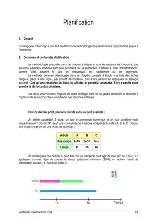Gestion de la production EP 04 81
Planification
1. Objectif
L'outil appelé Planning a pour but de définir une méthodologie de planification à capacité finie propre à
l'entreprise.
2. Domaines et contraintes d'utilisation
La méthodologie proposée dans ce chapitre s'adapte à tous les secteurs de l'industrie. Les
solutions partielles étudiées sont plus orientées sur la production d'articles à forte transformation,
comme c'est souvent le cas en mécanique, en habillement ou en imprimerie.
La méthode générale développée dans ce chapitre consiste à établir une liste des tâches
rangées, grâce à des règles, par priorité décroissante, puis à les jalonner en appliquant la stratégie
suivante : Dès qu'une ressource est libre, lui affecter, si possible, une tâche. S'il y a conflit, alors
prendre la tâche la plus prioritaire.
Les deux inconvénients majeurs de cette stratégie sont de ne jamais connaître la distance à
l'optimum de la solution obtenue et d'avoir des réactions instables.
Pour ce dernier point, prenons tout de suite un petit exemple :
Un atelier possédant 2 tours, un tour à commande numérique et un tour parallèle notés
respectivement ToCn et TP, reçoit une commande de 3 articles indépendants notés A, B, et C. Chacun
des articles s'obtient en une phase de tournage :
Article A B C
Ressource ToCN ToCN Tour
Temps 2h 3h 6h
On remarquera que l'article C peut être fait sur n'importe quel type de tour (TP ou ToCN). En
appliquant comme règle de priorité le temps opératoire minimum (TOM), on obtient l'ordre de
planification suivant : A, puis B et, enfin, C.
 