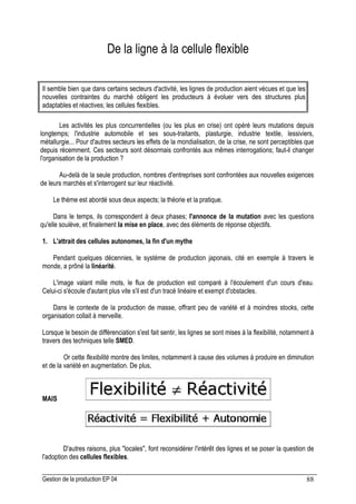 Gestion de la production EP 04 88
De la ligne à la cellule flexible
Il semble bien que dans certains secteurs d'activité, les lignes de production aient vécues et que les
nouvelles contraintes du marché obligent les producteurs à évoluer vers des structures plus
adaptables et réactives; les cellules flexibles.
Les activités les plus concurrentielles (ou les plus en crise) ont opéré leurs mutations depuis
longtemps; l'industrie automobile et ses sous-traitants, plasturgie, industrie textile, lessiviers,
métallurgie... Pour d'autres secteurs les effets de la mondialisation, de la crise, ne sont perceptibles que
depuis récemment. Ces secteurs sont désormais confrontés aux mêmes interrogations; faut-il changer
l'organisation de la production ?
Au-delà de la seule production, nombres d'entreprises sont confrontées aux nouvelles exigences
de leurs marchés et s'interrogent sur leur réactivité.
Le thème est abordé sous deux aspects; la théorie et la pratique.
Dans le temps, ils correspondent à deux phases; l'annonce de la mutation avec les questions
qu'elle soulève, et finalement la mise en place, avec des éléments de réponse objectifs.
1. L'attrait des cellules autonomes, la fin d'un mythe
Pendant quelques décennies, le système de production japonais, cité en exemple à travers le
monde, a prôné la linéarité.
L'image valant mille mots, le flux de production est comparé à l'écoulement d'un cours d'eau.
Celui-ci s'écoule d'autant plus vite s'il est d'un tracé linéaire et exempt d'obstacles.
Dans le contexte de la production de masse, offrant peu de variété et à moindres stocks, cette
organisation collait à merveille.
Lorsque le besoin de différenciation s'est fait sentir, les lignes se sont mises à la flexibilité, notamment à
travers des techniques telle SMED.
Or cette flexibilité montre des limites, notamment à cause des volumes à produire en diminution
et de la variété en augmentation. De plus,
MAIS
D'autres raisons, plus locales, font reconsidérer l'intérêt des lignes et se poser la question de
l'adoption des cellules flexibles.
 