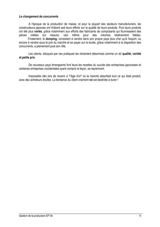 Gestion de la production EP 04 9
Le changement de concurrents
A l'époque de la production de masse, et pour la plupart des secteurs manufacturiers, les
constructeurs japonais ont d'abord axé leurs efforts sur la qualité de leurs produits. Puis leurs produits
ont été plus variés, grâce notamment aux efforts des fabricants de composants qui fournissaient des
pièces créées sur mesure, ceci même pour des volumes relativement faibles.
Finalement, le dumping, consistant à vendre dans son propre pays plus cher qu'à l'export, ou
encore à vendre sous le prix du marché et se payer sur la durée, grâce notamment à la disparition des
concurrents, a pleinement joué son rôle.
Les clients, éduqués par ces pratiques les réclament désormais comme un dû qualité, variété
et petits prix.
De nouveaux pays émergeants font leurs les recettes du succès des entreprises japonaises et
certaines entreprises occidentales ayant compris la leçon, se reprennent.
Impossible dès lors de revenir à l'âge d'or où le marché absorbait tout ce qui était produit,
avec des acheteurs dociles. La tendance du client vraiment roi est destinée à durer !
 