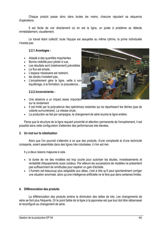 Gestion de la production EP 04 90
Chaque produit passe donc dans toutes les mains, chacune rajoutant sa séquence
d'opérations.
Il est facile de voir directement où en est la ligne, un poste à problème se détecte
immédiatement, visuellement.
Le travail étant collectif, toute l'équipe est assujettie au même rythme, la prime individuelle
n'existe pas.
2.2.1.Avantages :
• Adapté à des quantités importantes
• Bonne visibilité pour piloter à vue,
• Les résultats sont (relativement) prévisibles
• Le flux est simple,
• L'espace nécessaire est restreint,
• les stocks n'existent pas,
• L'encadrement gère la ligne, veille à son
équilibrage, à la formation, la polyvalence...
2.2.2.Inconvénients :
• Une absence a un impact assez important
sur le rendement
• Il est limité par la polyvalence des opératrices restantes qui se répartissent les tâches (pas de
volante surnuméraire). La vitesse chute.
• La production se fait par campagne, le changement de série touche la ligne entière.
Parce que la structure de la ligne requiert proximité et attention permanente de l'encadrement, il est
possible dans cette configuration d'atteindre des performances très élevées.
3. Un mot sur la robotisation
Alors que l'on pourrait s'attendre à ce que des produits, d'une complexité et d'une technicité
croissante, soient assemblés dans des lignes très robotisées, il n'en est rien.
Il y a deux raisons majeures à cela :
• la durée de vie des modèles est trop courte pour autoriser les études, investissements et
rentabilité d'équipements aussi coûteux. Par ailleurs les successions de modèles ne présentent
pas suffisamment de similitudes pour espérer un gain d'échelle.
• L'humain est beaucoup plus adaptable aux aléas, c'est à dire qu'il peut spontanément corriger
une situation anormale, alors qu'une intelligence artificielle ne le fera que dans certaines limites.
4. Différenciation des produits
La différenciation des produits amène la diminution des tailles de lots. Les changements de
série se font plus fréquents. Or le point faible de la ligne à la japonaise est que tout doit être débarrassé
et reconfiguré au changement de série.
 