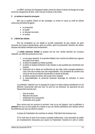 Gestion de la production EP 04 91
Le SMED, technique de changement rapide, permet de réduire le temps de blocage de la ligne
durant les changements de série, mais il finit par se heurter à des limites.
5. La remise en cause du convoyeur
Bien que le système linéaire ait des avantages, sa remise en cause au profit de cellules
autonomes permettrait de gagner :
• en productivité
• en qualité
• en réduisant les stocks
• en surface
6. L'attrait des cellules.
Pour les compagnies qui ont adopté la nouvelle organisation de type cellules, les gains
annoncés sont toujours spectaculaires, gains de surface, gains de productivité, réduction des stocks,
réduction des tâches indirectes et de l'encadrement.
La cellule autonome, flexible ou quelque soit son nom, semble répondre aux nouveaux
impératifs, aux défis des productions du futur :
1. Le convoyeur disparaît. Un ensemble d'établis à bon marché est suffisant pour agencer
les postes d'une cellule.
2. la cellule est adaptée aux faibles quantités.
3. la cellule se duplique facilement si des vitesses ou des quantités plus importantes sont
requises.
4. l'autonomie de la cellule est conditionnée par des rôles mixtes managers-opérateurs,
c'est à dire des ouvrières avec des responsabilités. Ceci permettrait de convertir avec
moins de mal les ex-indirects (improductifs) en directs (productifs).
5. la cellule se passe de stocks, elle occupe moins d'espace.
6. la responsabilisation du personnel amènerait davantage de motivation et moins
d'erreurs.
La justification objective pour le passage de la ligne à la cellule s'appuie partiellement sur les
éléments conjoncturels cités plus haut. Du point de vue technique, les arguments les plus
fréquemment avancés sont :
o Gain de surface
o Réduction des stocks
o Amélioration de la productivité
o Amélioration de la qualité
Nous verrons plus loin pourquoi et comment, mais ce qui est frappant, c'est la justification à
posteriori de ceux qui sont passés aux cellules et que ces mêmes justifications sont reprises comme
des références par ceux qui désirent y passer.
A propos de l'implantation des machines en cellules, Philip Marris fait remarquer que :
Si l'on reste dans le cadre d'une analyse comptable traditionnelle, il sera impossible de justifier
les investissements nécessaires pour passer de l'implantation Taylorienne à celle en cellule.
 