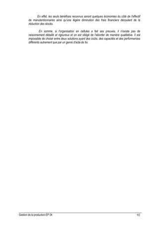 Gestion de la production EP 04 92
En effet, les seuls bénéfices reconnus seront quelques économies du côté de l'effectif
de manutentionnaires ainsi qu'une légère diminution des frais financiers découlant de la
réduction des stocks.
En somme, si l'organisation en cellules a fait ses preuves, il n'existe pas de
raisonnement détaillé et rigoureux et on est obligé de l'aborder de manière qualitative. Il est
impossible de choisir entre deux solutions ayant des coûts, des capacités et des performances
différents autrement que par un genre d'acte de foi.
 