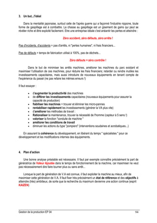 Gestion de la production EP 04 94
3. Un but...l'idéal
Dans la mentalité japonaise, surtout celle de l'après guerre qui a façonné l'industrie nippone, toute
forme de gaspillage est à combattre. La chasse au gaspillage est un gisement de gains qui peut se
révéler riche et être exploité facilement. Etre une entreprise idéale c'est anéantir les pertes et atteindre :
Zéro accident, zéro défauts, zéro arrêts !
Pas d'incidents, d'accidents = pas d'arrêts, ni pertes humaines, ni frais financiers...
Pas de défauts = temps de fabrication utilisé à 100%, pas de déchets...
Zéro défauts = zéro contrôle !
Dans le but de minimiser les arrêts machines, améliorer les machines du parc existant et
maximiser l'utilisation de ces machines, pour réduire les frais financiers; retarder ou rendre inutiles les
investissements capacitaires, mais aussi introduire de nouveaux équipements en tenant compte de
l'expérience du passé (ne pas refaire les mêmes erreurs !)
Il faut essayer :
• d'augmenter la productivité des machines
• de différer les investissements capacitaires (nouveaux équipements pour assurer la
capacité de production)
• fiabiliser les machines = trouver et éliminer les micro-pannes
• rentabiliser rapidement les investissements (générer la VA plus vite)
• d'améliorer les méthodes de travail :
• Rationaliser la maintenance, trouver la nécessité de l'homme (capteur à 5 sens !)
• valoriser la fonction conduite de machine 
• améliorer les conditions de travail
• diminuer les actions du type pompiers (interventions soudaines et acrobatiques...)
En assurant la cohérence du développement, en libérant du temps  spécialistes  pour ce
développement et les modifications internes des équipements.
4. Plan d’action
Une bonne analyse préalable est nécessaire. Il faut par exemple connaître précisément la part de
génératrice de Valeur Ajoutée dans le temps de fonctionnement de la machine, car maximiser ne veut
pas nécessairement dire faire tourner plus ou sans arrêt...
Lorsque la part de génération de V.A est connue, il faut exploiter la machine au mieux, afin de
maximiser cette génération de V.A. Il faut fixer très précisément un état de référence et des objectifs à
atteindre (très) ambitieux, de sorte que la recherche du maximum devienne une action continue (esprit
KAIZEN)
 