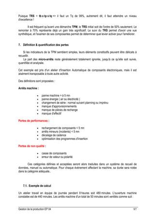 Gestion de la production EP 04 97
Puisque TRS = tb x tp x tq = il faut un Tq de 99%, autrement dit, il faut atteindre un niveau
d'excellence !
Il est fréquent qu'avant une démarche TPM, le TRS initial soit de l'ordre de 50% seulement. Le
remonter à 70% représente déjà un gain très significatif. Le suivi du TRS permet d'avoir une vue
synthétique, et l'examen de ses composantes permet de déterminer quel levier activer pour l'améliorer.
7. Définition  quantification des pertes
Si les indicateurs de la TPM semblent simples, leurs éléments constitutifs peuvent être délicats à
recueillir.
La part des micro-arrêts reste généralement totalement ignorée, jusqu'à ce qu'elle soit suivie,
quantifiée et analysée.
Cet exemple est pris d'un atelier d'Insertion Automatique de composants électroniques, mais il est
aisément transposable à toute autre activité.
Des définitions sont proposées :
Arrêts machine :
• panne machine  à 5 mn
• panne énergie ( air ou électricité )
• changement de série : normal suivant planning ou imprévu
• manque d'approvisionnements
• manque de pièces de rechange
• manque d'effectif
Pertes de performances :
• rechargement de composants  5 mn
• arrêts mineurs (incidents)  5 mn
• décalage de cadence
• optimisation des programmes d'insertion
Pertes de non qualité :
• casse de composants
• erreur de valeur ou polarité
Ces catégories définies et acceptées seront alors traduites dans un système de recueil de
données, manuel ou automatique. Pour chaque événement affectant la machine, sa durée sera notée
dans la catégorie adéquate..
7.1. Exemple de calcul
Un atelier travail en équipe de journée pendant 8 heures soit 480 minutes. L'ouverture machine
constatée est de 440 minutes. Les arrêts machine d'un total de 50 minutes sont ventilés comme suit :
 