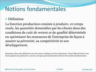 Méthodes & Outils gestion de la production L.HAMIDI ISTA MAI 2021
 Définition
La fonction production consiste à produire, en temps
voulu, les quantités demandées par les clients dans des
conditions de coût de revient et de qualité déterminés
en optimisant les ressources de l’entreprise de façon à
assurer sa pérennité, sa compétitivité et son
développement.
Remarque Dans cette définition tous les mots en italique ont leur importance. Dans l’objectif d’avoir une
bonne gestion de production, tous les concepts qu’ils représentent doivent être traités simultanément.
Notions fondamentales
 