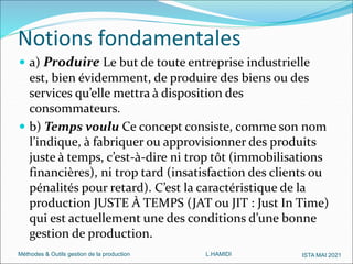 Méthodes & Outils gestion de la production L.HAMIDI ISTA MAI 2021
 a) Produire Le but de toute entreprise industrielle
est, bien évidemment, de produire des biens ou des
services qu’elle mettra à disposition des
consommateurs.
 b) Temps voulu Ce concept consiste, comme son nom
l’indique, à fabriquer ou approvisionner des produits
juste à temps, c’est-à-dire ni trop tôt (immobilisations
financières), ni trop tard (insatisfaction des clients ou
pénalités pour retard). C’est la caractéristique de la
production JUSTE À TEMPS (JAT ou JIT : Just In Time)
qui est actuellement une des conditions d’une bonne
gestion de production.
Notions fondamentales
 