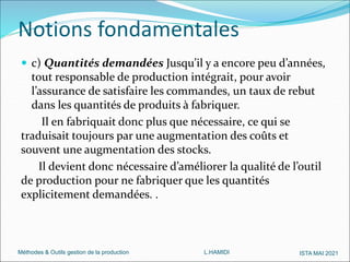 Méthodes & Outils gestion de la production L.HAMIDI ISTA MAI 2021
 c) Quantités demandées Jusqu’il y a encore peu d’années,
tout responsable de production intégrait, pour avoir
l’assurance de satisfaire les commandes, un taux de rebut
dans les quantités de produits à fabriquer.
Il en fabriquait donc plus que nécessaire, ce qui se
traduisait toujours par une augmentation des coûts et
souvent une augmentation des stocks.
Il devient donc nécessaire d’améliorer la qualité de l’outil
de production pour ne fabriquer que les quantités
explicitement demandées. .
Notions fondamentales
 