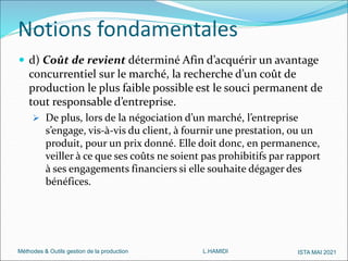 Méthodes & Outils gestion de la production L.HAMIDI ISTA MAI 2021
 d) Coût de revient déterminé Afin d’acquérir un avantage
concurrentiel sur le marché, la recherche d’un coût de
production le plus faible possible est le souci permanent de
tout responsable d’entreprise.
 De plus, lors de la négociation d’un marché, l’entreprise
s’engage, vis-à-vis du client, à fournir une prestation, ou un
produit, pour un prix donné. Elle doit donc, en permanence,
veiller à ce que ses coûts ne soient pas prohibitifs par rapport
à ses engagements financiers si elle souhaite dégager des
bénéfices.
Notions fondamentales
 