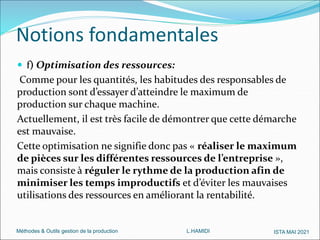 Méthodes & Outils gestion de la production L.HAMIDI ISTA MAI 2021
 f) Optimisation des ressources:
Comme pour les quantités, les habitudes des responsables de
production sont d’essayer d’atteindre le maximum de
production sur chaque machine.
Actuellement, il est très facile de démontrer que cette démarche
est mauvaise.
Cette optimisation ne signifie donc pas « réaliser le maximum
de pièces sur les différentes ressources de l’entreprise »,
mais consiste à réguler le rythme de la production afin de
minimiser les temps improductifs et d’éviter les mauvaises
utilisations des ressources en améliorant la rentabilité.
Notions fondamentales
 