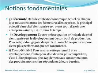 Méthodes & Outils gestion de la production L.HAMIDI ISTA MAI 2021
 g) Pérennité Dans le contexte économique actuel où chaque
jour nous constatons des fermetures d’entreprises, le principal
objectif d’un chef d’entreprise est, avant tout, d’avoir une
entreprise saine qui dure dans le temps.
 h) Développement L’autre préoccupation principale du chef
d’entreprise est le développement de son outil de production.
Pour cela, il doit gagner des parts du marché ce qui lui impose
d’être plus performant que ses concurrents.
 i) Compétitivité Pour assurer cette pérennité et ce
développement, l’entreprise doit devenir plus compétitive,
c’est-à-dire proposer, plus rapidement aux consommateurs,
des produits moins chers répondants à leurs besoins.
Notions fondamentales
 
