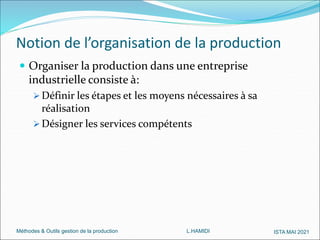 Méthodes & Outils gestion de la production L.HAMIDI ISTA MAI 2021
Notion de l’organisation de la production
 Organiser la production dans une entreprise
industrielle consiste à:
 Définir les étapes et les moyens nécessaires à sa
réalisation
 Désigner les services compétents
 