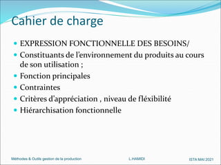 Méthodes & Outils gestion de la production L.HAMIDI ISTA MAI 2021
Cahier de charge
 EXPRESSION FONCTIONNELLE DES BESOINS/
 Constituants de l’environnement du produits au cours
de son utilisation ;
 Fonction principales
 Contraintes
 Critères d’appréciation , niveau de fléxibilité
 Hiérarchisation fonctionnelle
 