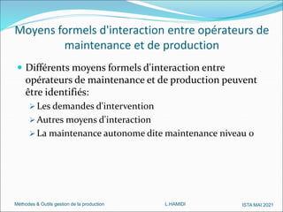 Méthodes & Outils gestion de la production L.HAMIDI ISTA MAI 2021
Moyens formels d'interaction entre opérateurs de
maintenance et de production
 Différents moyens formels d'interaction entre
opérateurs de maintenance et de production peuvent
être identifiés:
 Les demandes d'intervention
 Autres moyens d'interaction
 La maintenance autonome dite maintenance niveau 0
 