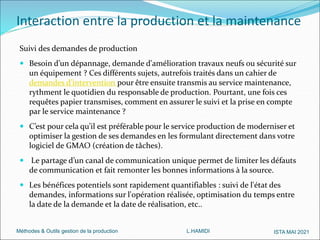 Méthodes & Outils gestion de la production L.HAMIDI ISTA MAI 2021
Interaction entre la production et la maintenance
Suivi des demandes de production
 Besoin d’un dépannage, demande d'amélioration travaux neufs ou sécurité sur
un équipement ? Ces différents sujets, autrefois traités dans un cahier de
demandes d’intervention pour être ensuite transmis au service maintenance,
rythment le quotidien du responsable de production. Pourtant, une fois ces
requêtes papier transmises, comment en assurer le suivi et la prise en compte
par le service maintenance ?
 C’est pour cela qu’il est préférable pour le service production de moderniser et
optimiser la gestion de ses demandes en les formulant directement dans votre
logiciel de GMAO (création de tâches).
 Le partage d’un canal de communication unique permet de limiter les défauts
de communication et fait remonter les bonnes informations à la source.
 Les bénéfices potentiels sont rapidement quantifiables : suivi de l'état des
demandes, informations sur l'opération réalisée, optimisation du temps entre
la date de la demande et la date de réalisation, etc..
 