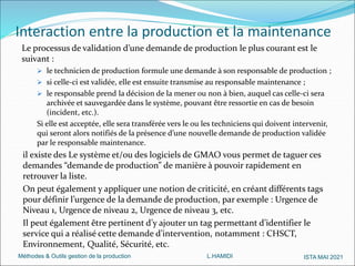 Méthodes & Outils gestion de la production L.HAMIDI ISTA MAI 2021
Le processus de validation d’une demande de production le plus courant est le
suivant :
 le technicien de production formule une demande à son responsable de production ;
 si celle-ci est validée, elle est ensuite transmise au responsable maintenance ;
 le responsable prend la décision de la mener ou non à bien, auquel cas celle-ci sera
archivée et sauvegardée dans le système, pouvant être ressortie en cas de besoin
(incident, etc.).
Si elle est acceptée, elle sera transférée vers le ou les techniciens qui doivent intervenir,
qui seront alors notifiés de la présence d’une nouvelle demande de production validée
par le responsable maintenance.
il existe des Le système et/ou des logiciels de GMAO vous permet de taguer ces
demandes “demande de production” de manière à pouvoir rapidement en
retrouver la liste.
On peut également y appliquer une notion de criticité, en créant différents tags
pour définir l’urgence de la demande de production, par exemple : Urgence de
Niveau 1, Urgence de niveau 2, Urgence de niveau 3, etc.
Il peut également être pertinent d’y ajouter un tag permettant d’identifier le
service qui a réalisé cette demande d’intervention, notamment : CHSCT,
Environnement, Qualité, Sécurité, etc.
Interaction entre la production et la maintenance
 