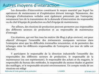 Méthodes & Outils gestion de la production L.HAMIDI ISTA MAI 2021
Autres moyens d'interaction
Les demandes d'intervention constituent le moyen essentiel par lequel les
opérateurs de maintenance et d'exploitation doivent interagir. Néanmoins, des
échanges d'informations verbales sont également préconisés par l'entreprise,
notamment lors de la transmission de la demande d'intervention du responsable
ou du chef d'équipe de production au chef d'équipe de maintenance.
Par ailleurs, des réunions de production peuvent permettre aux responsables
des différents secteurs de production et au responsable de maintenance
d'interagir.
Ces réunions, qui ont lieu tous les matins (de 8h45 à 9h30 environ), ont pour
objectif d'évoquer l'ensemble des événements marquants survenus dans
l'entreprise ainsi que les difficultés éventuelles rencontrées, et de permettre des
échanges entre les différents responsables de l'entreprise (un tour de table est
effectué).
Y participent le responsable de la direction industrielle l'ensemble des
responsables des différents secteurs de production, le responsable de la
maintenance (ou son représentant), le responsable des achats et du magasin, le
responsable du bureau des méthodes, le responsable du secteur études et gestion
des outillages, et le responsable sécurité environnement. Un compte rendu de ces
réunions est rédigé
 