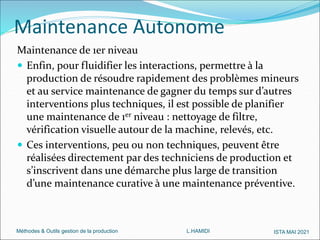 Méthodes & Outils gestion de la production L.HAMIDI ISTA MAI 2021
Maintenance Autonome
Maintenance de 1er niveau
 Enfin, pour fluidifier les interactions, permettre à la
production de résoudre rapidement des problèmes mineurs
et au service maintenance de gagner du temps sur d’autres
interventions plus techniques, il est possible de planifier
une maintenance de 1er niveau : nettoyage de filtre,
vérification visuelle autour de la machine, relevés, etc.
 Ces interventions, peu ou non techniques, peuvent être
réalisées directement par des techniciens de production et
s’inscrivent dans une démarche plus large de transition
d’une maintenance curative à une maintenance préventive.
 