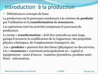 Méthodes & Outils gestion de la production L.HAMIDI ISTA MAI 2021
Introduction à la production
 Définitions et concepts de base:
La production est le processus conduisant à la création de produits
par l'utilisation et la transformation de ressources.
Les opérations sont les activités composant le processus de
production.
Le terme « transformation » doit être entendu au sens large,
puisqu’il recouvre la modification de la l’apparence, des propriétés
physico-chimiques, de l'emplacement (transport), etc.
Les « produits » peuvent être des biens (physiques) ou des services.
Les « ressources » consistent principalement en - capital et
équipements - main d'œuvre - matières (premières, produits semi-
finis) - information.
 