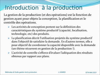 Méthodes & Outils gestion de la production L.HAMIDI ISTA MAI 2021
La gestion de la production (et des opérations) est la fonction de
gestion ayant pour objets la conception, la planification et le
contrôle des opérations.
 Les activités de conception portent sur la définition des
caractéristiques du système productif (capacité, localisation,
technologie, etc) des produits.
 La planification décrit l'utilisation projetée du système productif
dans l’objectif de satisfaire la demande. En d’autres termes, elle a
pour objectif de coordonner la capacité disponible avec la demande
(un thème récurrent en gestion de la production !).
 L’activité de contrôle s’efforce d’évaluer l’adéquation des résultats
obtenus par rapport aux plans.
Introduction à la production
 