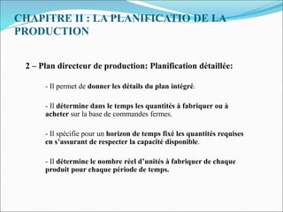 CHAPITRE II : LA PLANIFICATIO DE LA
PRODUCTION
2 – Plan directeur de production: Planification détaillée:
- Il permet de donner les détails du plan intégré.
- Il détermine dans le temps les quantités à fabriquer ou à
acheter sur la base de commandes fermes.
- Il spécifie pour un horizon de temps fixé les quantités requises
en s’assurant de respecter la capacité disponible.
- Il détermine le nombre réel d’unités à fabriquer de chaque
produit pour chaque période de temps.
 