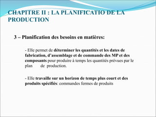 CHAPITRE II : LA PLANIFICATIO DE LA
PRODUCTION
3 – Planification des besoins en matières:
- Elle permet de déterminer les quantités et les dates de
fabrication, d’assemblage et de commande des MP et des
composants pour produire à temps les quantités prévues par le
plan de production.
- Elle travaille sur un horizon de temps plus court et des
produits spécifiés: commandes fermes de produits
 