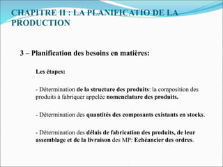 CHAPITRE II : LA PLANIFICATIO DE LA
PRODUCTION
3 – Planification des besoins en matières:
Les étapes:
- Détermination de la structure des produits: la composition des
produits à fabriquer appelée nomenclature des produits.
- Détermination des quantités des composants existants en stocks.
- Détermination des délais de fabrication des produits, de leur
assemblage et de la livraison des MP: Echéancier des ordres.
 