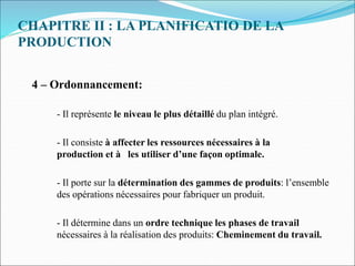 CHAPITRE II : LA PLANIFICATIO DE LA
PRODUCTION
4 – Ordonnancement:
- Il représente le niveau le plus détaillé du plan intégré.
- Il consiste à affecter les ressources nécessaires à la
production et à les utiliser d’une façon optimale.
- Il porte sur la détermination des gammes de produits: l’ensemble
des opérations nécessaires pour fabriquer un produit.
- Il détermine dans un ordre technique les phases de travail
nécessaires à la réalisation des produits: Cheminement du travail.
 