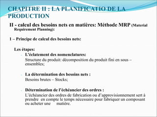 CHAPITRE II : LA PLANIFICATIO DE LA
PRODUCTION
II - calcul des besoins nets en matières: Méthode MRP (Material
Requirement Planning):
1 – Principe de calcul des besoins nets:
Les étapes:
- L’éclatement des nomenclatures:
Structure du produit: décomposition du produit fini en sous –
ensembles;
- La détermination des besoins nets :
Besoins brutes – Stocks;
- Détermination de l’échéancier des ordres :
L’échéancier des ordres de fabrication ou d’approvisionnement sert à
prendre en compte le temps nécessaire pour fabriquer un composant
ou acheter une matière.
 