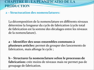 CHAPITRE II : LA PLANIFICATIO DE LA
PRODUCTION
2 – Structuration des nomenclatures:
La décomposition de la nomenclature en différents niveaux
détermine la longueur du cycle de fabrication (cycle total
de fabrication est la somme des décalages entre les niveaux
de la nomenclature).
a – Identifier des sous-ensembles communs à
plusieurs articles: permet de grouper des lancements de
fabrication, mais allonge le cycle ;
b – Structurer la nomenclature selon le processus de
fabrication: crée moins de niveaux mais ne permet pas de
groupage de fabrication.
 