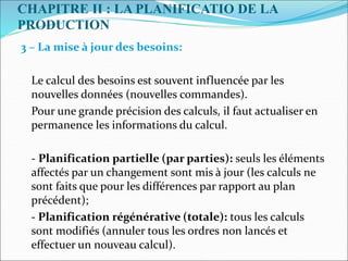 CHAPITRE II : LA PLANIFICATIO DE LA
PRODUCTION
3 – La mise à jour des besoins:
Le calcul des besoins est souvent influencée par les
nouvelles données (nouvelles commandes).
Pour une grande précision des calculs, il faut actualiser en
permanence les informations du calcul.
- Planification partielle (par parties): seuls les éléments
affectés par un changement sont mis à jour (les calculs ne
sont faits que pour les différences par rapport au plan
précédent);
- Planification régénérative (totale): tous les calculs
sont modifiés (annuler tous les ordres non lancés et
effectuer un nouveau calcul).
 