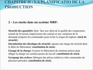 CHAPITRE II : LA PLANIFICATIO DE LA
PRODUCTION
2 – Les stocks dans un système MRP:
- Sécurité des quantités: faire face aux aléas de la qualité des composants,
retards de livraison, imprécisions des calculs et aux variations de la
demande (majorer les commandes pour éviter le risque de rupture: stock de
sécurité).
- Introduction des décalages de sécurité: ajouter une marge de sécurité dans
le délai de fabrication: constitution de stock.
- Lissage de la charge: Avancer la fabrication de certaines pièces pour
alléger la charge sur certains postes de travail: constitution de stock.
- Groupage des ordres: fabriquer des pièces relatives à des commandes de
plusieurs périodes: constitution de stock.
 