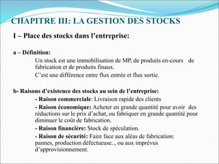CHAPITRE III: LA GESTION DES STOCKS
I – Place des stocks dans l’entreprise:
a – Définition:
Un stock est une immobilisation de MP, de produits en-cours de
fabrication et de produits finaux.
C’est une différence entre flux entrée et flux sortie.
b- Raisons d’existence des stocks au sein de l’entreprise:
- Raison commerciale: Livraison rapide des clients
- Raison économique: Acheter en grande quantité pour avoir des
réductions sur le prix d’achat, ou fabriquer en grande quantité pour
diminuer le coût de fabrication.
- Raison financière: Stock de spéculation.
- Raison de sécurité: Faire face aux aléas de fabrication:
pannes, production défectueuse.., ou aux imprévus
d’approvisionnement.
 