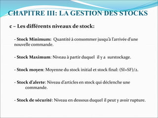 CHAPITRE III: LA GESTION DES STOCKS
c – Les différents niveaux de stock:
- Stock Minimum: Quantité à consommer jusqu’à l’arrivée d’une
nouvelle commande.
- Stock Maximum: Niveau à partir duquel il y a surstockage.
- Stock moyen: Moyenne du stock initial et stock final: (SI+SF)/2.
- Stock d’alerte: Niveau d’articles en stock qui déclenche une
commande.
- Stock de sécurité: Niveau en dessous duquel il peut y avoir rupture.
 