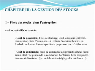 CHAPITRE III: LA GESTION DES STOCKS
I – Place des stocks dans l’entreprise:
c – Les coûts liés aux stocks:
- Coût de possession: Frais de stockage: Coût logistique (entrepôt,
manutention, frais d’assurance…); et frais financiers: besoins en
fonds de roulement financés par fonds propres ou par crédit bancaire.
- Coût de commande: Frais de commande des produits achetés (coût
administratif de gestion de la commande: bordereau, fiche comptable,
contrôle de livraison…); et de fabrication (réglage des machines…).
 