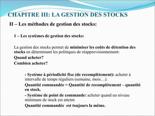 CHAPITRE III: LA GESTION DES STOCKS
II – Les méthodes de gestion des stocks:
1 – Les systèmes de gestion des stocks:
La gestion des stocks permet de minimiser les coûts de détention des
stocks en déterminant les politiques de réapprovisionnement:
Quand acheter?
Combien acheter?
- Système à périodicité fixe (de recomplètement): acheter à
intervalle de temps réguliers (semaine, mois…).
Quantité commandée = Quantité de recomplètement – quantité
en stock.
- Système de point de commande: acheter quand un niveau
minimum de stock est atteint.
Quantité commandée est toujours la même.
 