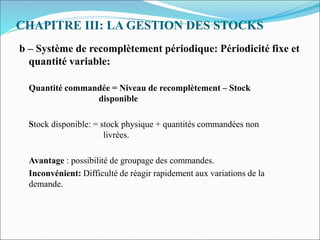 CHAPITRE III: LA GESTION DES STOCKS
b – Système de recomplètement périodique: Périodicité fixe et
quantité variable:
Quantité commandée = Niveau de recomplètement – Stock
disponible
Stock disponible: = stock physique + quantités commandées non
livrées.
Avantage : possibilité de groupage des commandes.
Inconvénient: Difficulté de réagir rapidement aux variations de la
demande.
 
