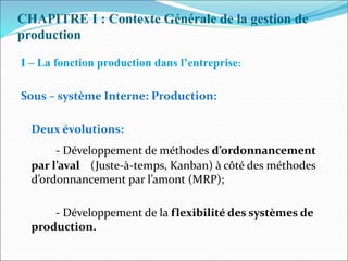 CHAPITRE I : Contexte Générale de la gestion de
production
I – La fonction production dans l’entreprise:
Sous – système Interne: Production:
Deux évolutions:
- Développement de méthodes d’ordonnancement
par l’aval (Juste-à-temps, Kanban) à côté des méthodes
d’ordonnancement par l’amont (MRP);
- Développement de la flexibilité des systèmes de
production.
 