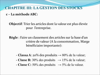 CHAPITRE III: LA GESTION DES STOCKS
c – La méthode ABC:
Objectif: Trier les articles dont la valeur est plus élevée
pour l’entreprise.
Règle : Faire un classement des articles sur la base d’un
critère de valeur (A la consommation, Marge
bénéficiaire importante):
- Classa A: 20% des produits → 80% de la valeur;
- Classe B: 30% des produits → 15% de la valeur;
- Classe C: 50% des produits → 5% de la valeur.
 