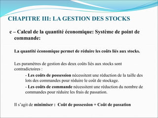 CHAPITRE III: LA GESTION DES STOCKS
c – Calcul de la quantité économique: Système de point de
commande:
La quantité économique permet de réduire les coûts liés aux stocks.
Les paramètres de gestion des deux coûts liés aux stocks sont
contradictoires :
- Les coûts de possession nécessitent une réduction de la taille des
lots des commandes pour réduire le coût de stockage.
- Les coûts de commande nécessitent une réduction du nombre de
commandes pour réduire les frais de passation.
Il s’agit de minimiser : Coût de possession + Coût de passation
 