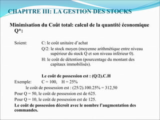 CHAPITRE III: LA GESTION DES STOCKS
Minimisation du Coût total: calcul de la quantité économique
Q*:
Soient: C: le coût unitaire d’achat
Q/2: le stock moyen (moyenne arithmétique entre niveau
supérieur du stock Q et son niveau inférieur 0).
H: le coût de détention (pourcentage du montant des
capitaux immobilisés).
Le coût de possession est : (Q/2).C.H
Exemple: C = 100, H = 25%
le coût de possession est : (25/2).100.25% = 312,50
Pour Q = 50, le coût de possession est de 625.
Pour Q = 10, le coût de possession est de 125.
Le coût de possession décroit avec le nombre l’augmentation des
commandes.
 