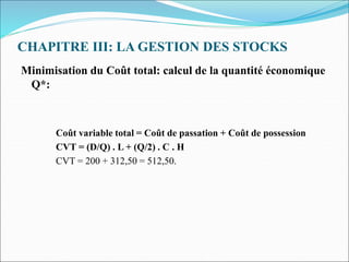 CHAPITRE III: LA GESTION DES STOCKS
Minimisation du Coût total: calcul de la quantité économique
Q*:
Coût variable total = Coût de passation + Coût de possession
CVT = (D/Q) . L + (Q/2) . C . H
CVT = 200 + 312,50 = 512,50.
 