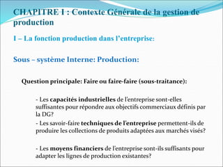 CHAPITRE I : Contexte Générale de la gestion de
production
I – La fonction production dans l’entreprise:
Sous – système Interne: Production:
Question principale: Faire ou faire-faire (sous-traitance):
- Les capacités industrielles de l’entreprise sont-elles
suffisantes pour répondre aux objectifs commerciaux définis par
la DG?
- Les savoir-faire techniques de l’entreprise permettent-ils de
produire les collections de produits adaptées aux marchés visés?
- Les moyens financiers de l’entreprise sont-ils suffisants pour
adapter les lignes de production existantes?
 