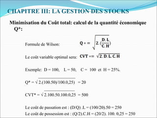 CHAPITRE III: LA GESTION DES STOCKS
Minimisation du Coût total: calcul de la quantité économique
Q*:
Formule de Wilson:
Le coût variable optimal sera:
Exemple: D = 100, L = 50, C = 100 et H = 25%.
_________________
Q* = √ 2.(100.50)/100.0,25) = 20
______________
CVT* = √ 2.100.50.100.0,25 = 500
Le coût de passation est : (D/Q) .L = (100/20).50 = 250
Le coût de possession est : (Q/2).C.H = (20/2). 100. 0,25 = 250
 