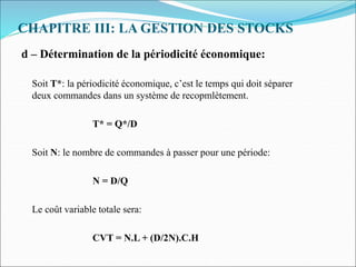 CHAPITRE III: LA GESTION DES STOCKS
d – Détermination de la périodicité économique:
Soit T*: la périodicité économique, c’est le temps qui doit séparer
deux commandes dans un système de recopmlètement.
T* = Q*/D
Soit N: le nombre de commandes à passer pour une période:
N = D/Q
Le coût variable totale sera:
CVT = N.L + (D/2N).C.H
 