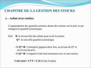 CHAPITRE III: LA GESTION DES STOCKS
e – Achat avec remise:
L’augmentation des quantités achetées donne des remises sur le prix ce qui
changera la quantité économique:
Soit: R: le niveau fixé des achats pour avoir la remise.
Q*: la nouvelle quantité économique.
- Si Q*>R: l’entreprise gagnera deux fois, au niveau de Q* et
au niveau du prix;
- Si Q*<R: Comparer Coût total minimum avec et sans remise.
Coût total = CVT + C.D (Coût d’achat)
 